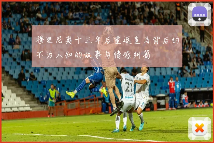 穆里尼奥十三年后重返皇马背后的不为人知的故事与情感纠葛