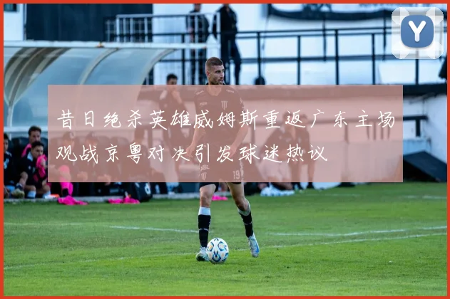 昔日绝杀英雄威姆斯重返广东主场观战京粤对决引发球迷热议