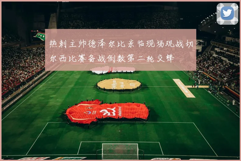 热刺主帅德泽尔比亲临现场观战切尔西比赛备战倒数第二轮交锋