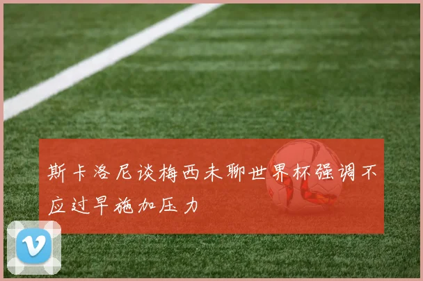 斯卡洛尼谈梅西未聊世界杯强调不应过早施加压力