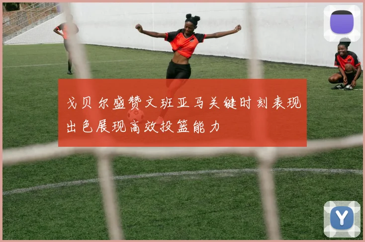 戈贝尔盛赞文班亚马关键时刻表现出色展现高效投篮能力