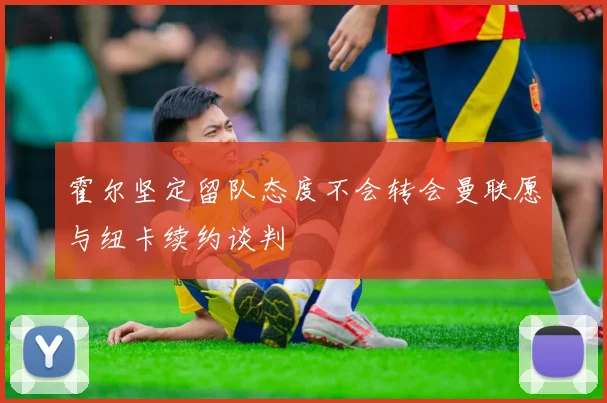 霍尔坚定留队态度不会转会曼联愿与纽卡续约谈判