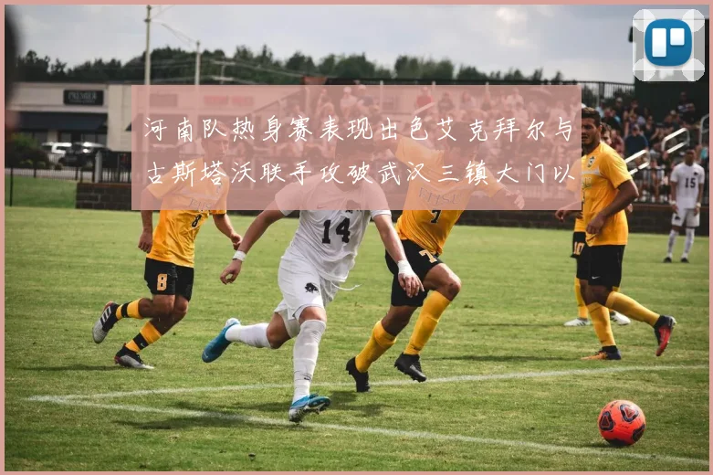 河南队热身赛表现出色艾克拜尔与古斯塔沃联手攻破武汉三镇大门以2-0获胜