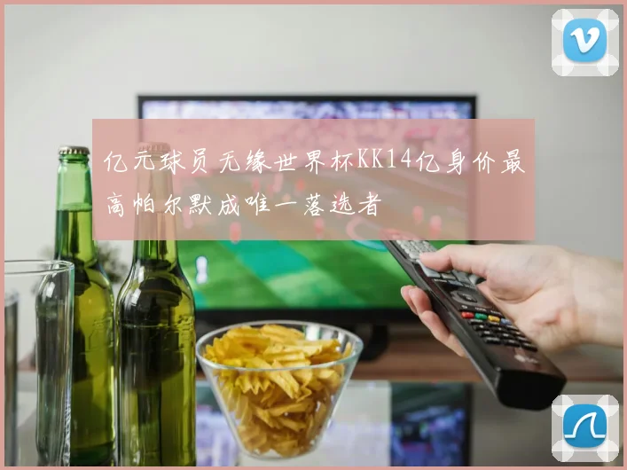 亿元球员无缘世界杯KK14亿身价最高帕尔默成唯一落选者