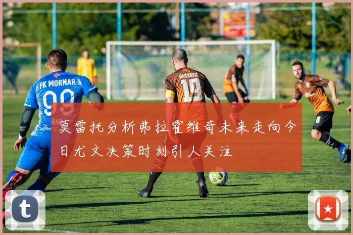 莫雷托分析弗拉霍维奇未来走向今日尤文决策时刻引人关注