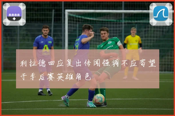 利拉德回应复出传闻强调不应寄望于季后赛英雄角色