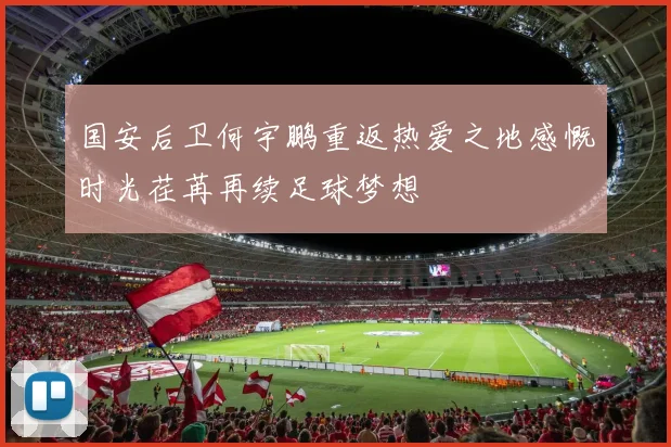国安后卫何宇鹏重返热爱之地感慨时光荏苒再续足球梦想